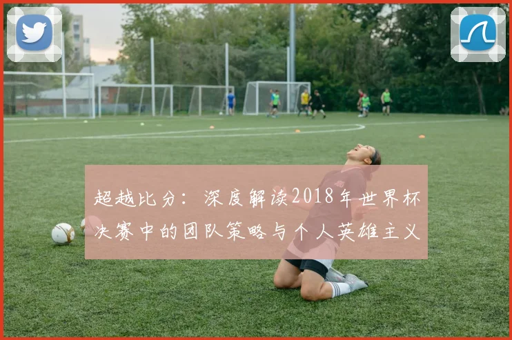 超越比分：深度解读2018年世界杯决赛中的团队策略与个人英雄主义
