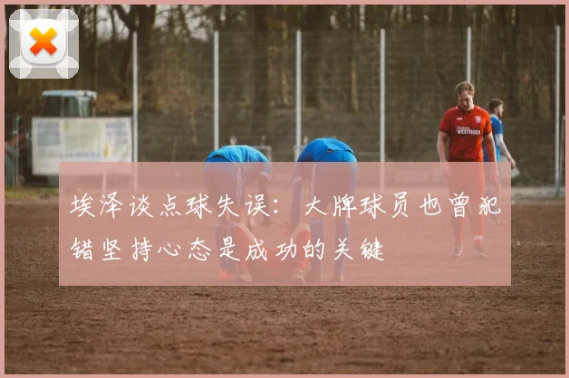 埃泽谈点球失误：大牌球员也曾犯错坚持心态是成功的关键
