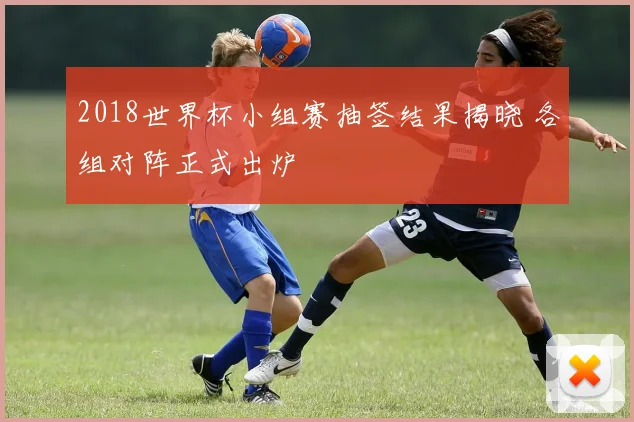 2018世界杯小组赛抽签结果揭晓 各组对阵正式出炉